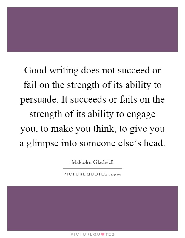 Good writing does not succeed or fail on the strength of its ability to persuade. It succeeds or fails on the strength of its ability to engage you, to make you think, to give you a glimpse into someone else's head Picture Quote #1