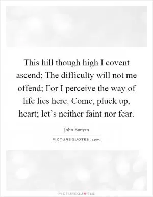 This hill though high I covent ascend; The difficulty will not me offend; For I perceive the way of life lies here. Come, pluck up, heart; let’s neither faint nor fear Picture Quote #1