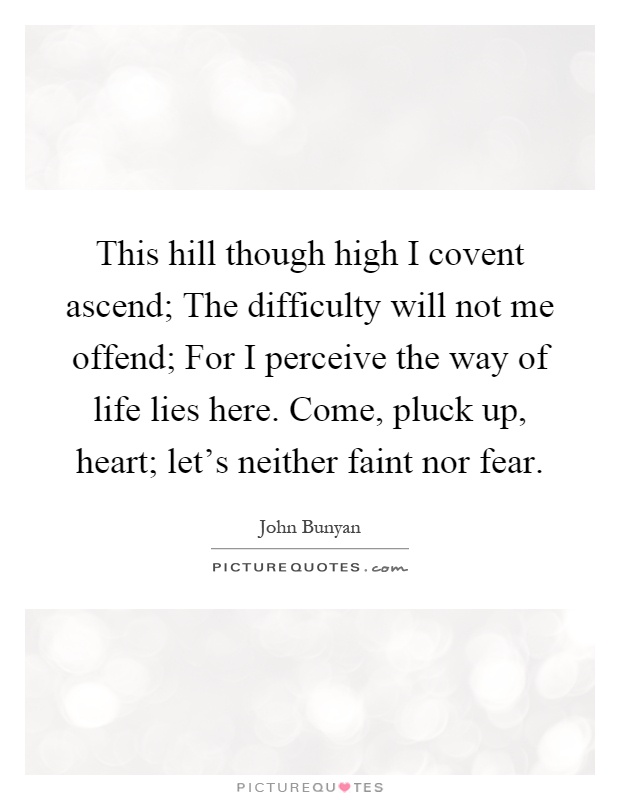 This hill though high I covent ascend; The difficulty will not me offend; For I perceive the way of life lies here. Come, pluck up, heart; let's neither faint nor fear Picture Quote #1