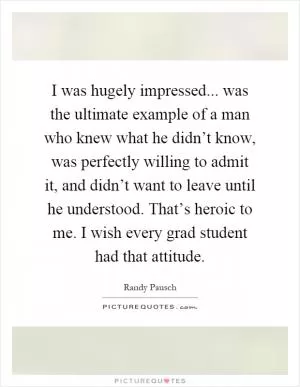 I was hugely impressed... was the ultimate example of a man who knew what he didn’t know, was perfectly willing to admit it, and didn’t want to leave until he understood. That’s heroic to me. I wish every grad student had that attitude Picture Quote #1