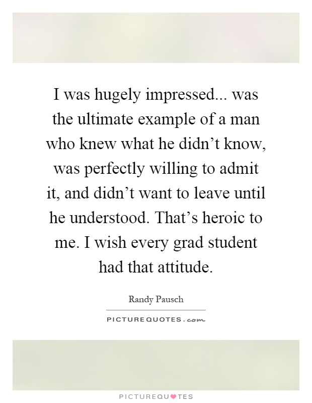 I was hugely impressed... was the ultimate example of a man who knew what he didn't know, was perfectly willing to admit it, and didn't want to leave until he understood. That's heroic to me. I wish every grad student had that attitude Picture Quote #1