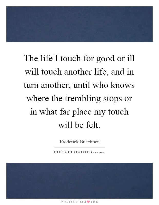 The life I touch for good or ill will touch another life, and in turn another, until who knows where the trembling stops or in what far place my touch will be felt Picture Quote #1