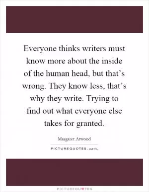 Everyone thinks writers must know more about the inside of the human head, but that’s wrong. They know less, that’s why they write. Trying to find out what everyone else takes for granted Picture Quote #1