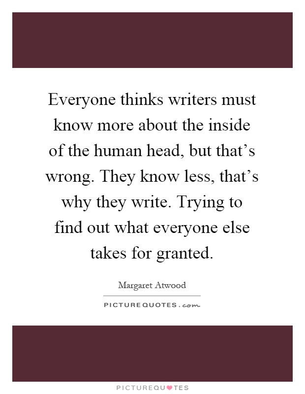 Everyone thinks writers must know more about the inside of the human head, but that's wrong. They know less, that's why they write. Trying to find out what everyone else takes for granted Picture Quote #1