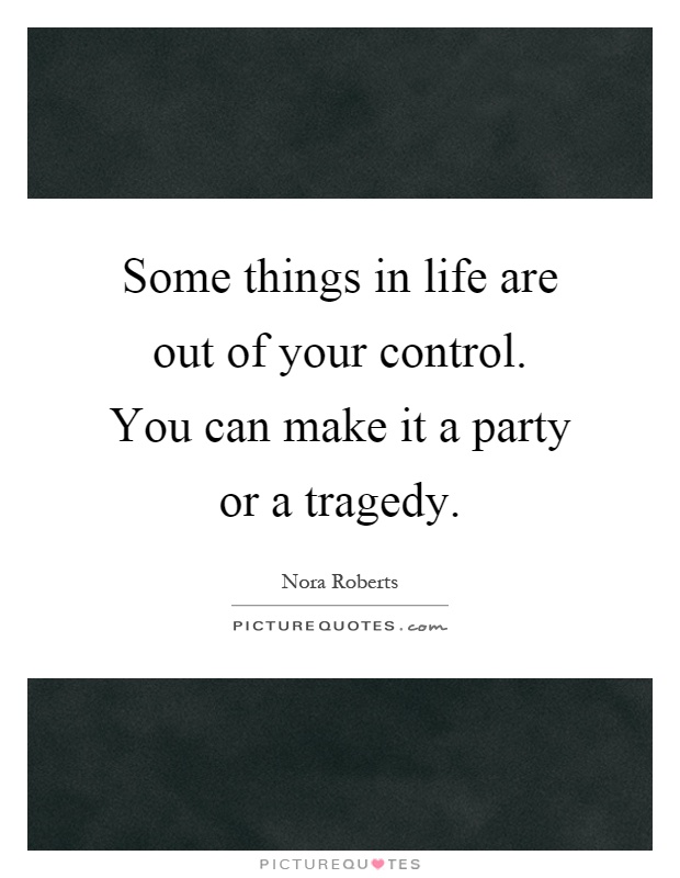 Some things in life are out of your control. You can make it a party or a tragedy Picture Quote #1