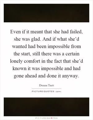 Even if it meant that she had failed, she was glad. And if what she’d wanted had been impossible from the start, still there was a certain lonely comfort in the fact that she’d known it was impossible and had gone ahead and done it anyway Picture Quote #1