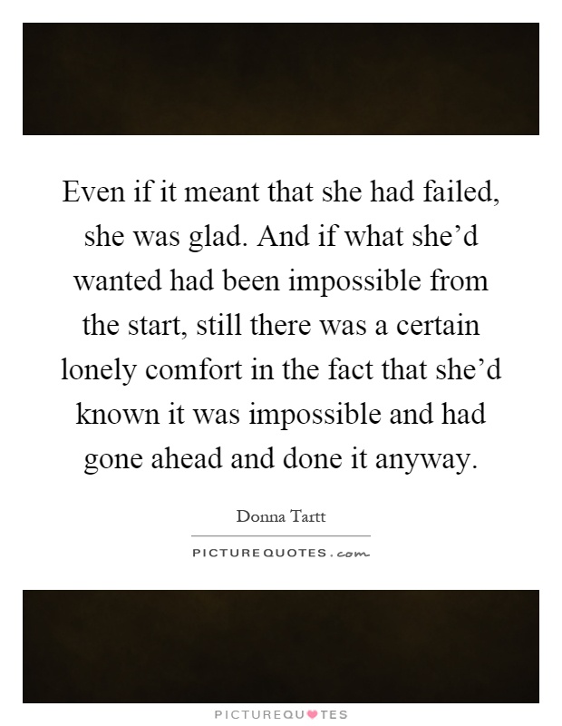 Even if it meant that she had failed, she was glad. And if what she'd wanted had been impossible from the start, still there was a certain lonely comfort in the fact that she'd known it was impossible and had gone ahead and done it anyway Picture Quote #1