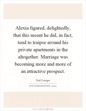 Alexia figured, delightedly, that this meant he did, in fact, tend to traipse around his private apartments in the altogether. Marriage was becoming more and more of an attractive prospect Picture Quote #1