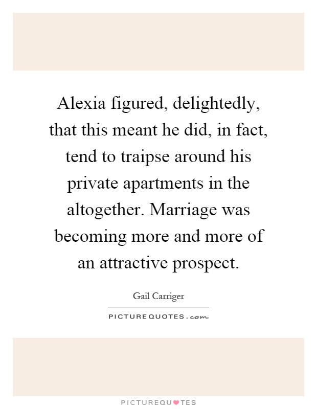 Alexia figured, delightedly, that this meant he did, in fact, tend to traipse around his private apartments in the altogether. Marriage was becoming more and more of an attractive prospect Picture Quote #1