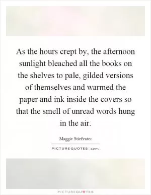 As the hours crept by, the afternoon sunlight bleached all the books on the shelves to pale, gilded versions of themselves and warmed the paper and ink inside the covers so that the smell of unread words hung in the air Picture Quote #1