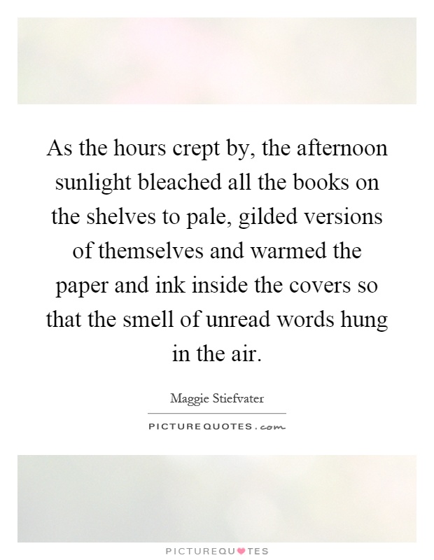 As the hours crept by, the afternoon sunlight bleached all the books on the shelves to pale, gilded versions of themselves and warmed the paper and ink inside the covers so that the smell of unread words hung in the air Picture Quote #1