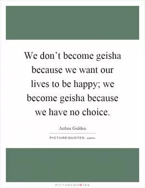 We don’t become geisha because we want our lives to be happy; we become geisha because we have no choice Picture Quote #1