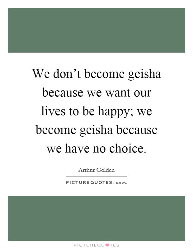 We don't become geisha because we want our lives to be happy; we become geisha because we have no choice Picture Quote #1
