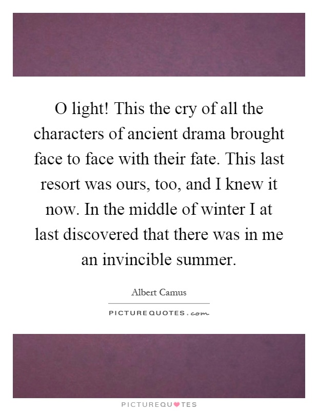O light! This the cry of all the characters of ancient drama brought face to face with their fate. This last resort was ours, too, and I knew it now. In the middle of winter I at last discovered that there was in me an invincible summer Picture Quote #1