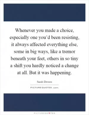 Whenever you made a choice, especially one you’d been resisting, it always affected everything else, some in big ways, like a tremor beneath your feet, others in so tiny a shift you hardly noticed a change at all. But it was happening Picture Quote #1