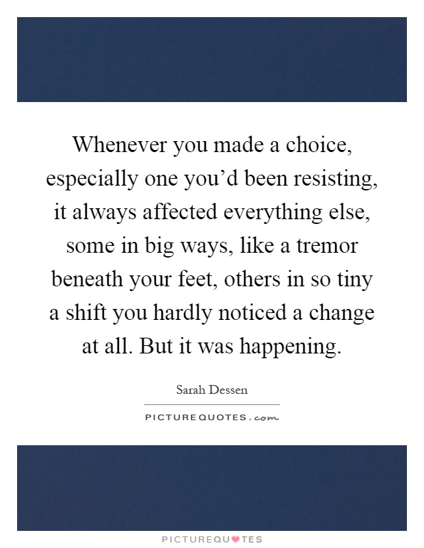 Whenever you made a choice, especially one you'd been resisting, it always affected everything else, some in big ways, like a tremor beneath your feet, others in so tiny a shift you hardly noticed a change at all. But it was happening Picture Quote #1