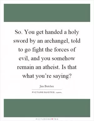 So. You get handed a holy sword by an archangel, told to go fight the forces of evil, and you somehow remain an atheist. Is that what you’re saying? Picture Quote #1