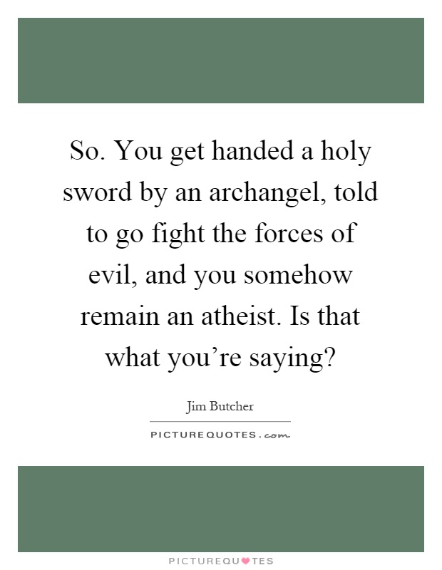 So. You get handed a holy sword by an archangel, told to go fight the forces of evil, and you somehow remain an atheist. Is that what you're saying? Picture Quote #1