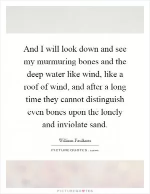 And I will look down and see my murmuring bones and the deep water like wind, like a roof of wind, and after a long time they cannot distinguish even bones upon the lonely and inviolate sand Picture Quote #1
