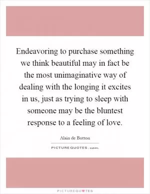 Endeavoring to purchase something we think beautiful may in fact be the most unimaginative way of dealing with the longing it excites in us, just as trying to sleep with someone may be the bluntest response to a feeling of love Picture Quote #1