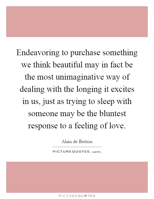 Endeavoring to purchase something we think beautiful may in fact be the most unimaginative way of dealing with the longing it excites in us, just as trying to sleep with someone may be the bluntest response to a feeling of love Picture Quote #1
