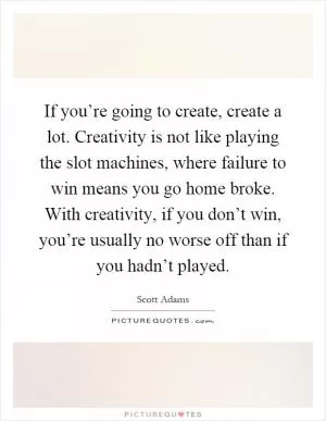 If you’re going to create, create a lot. Creativity is not like playing the slot machines, where failure to win means you go home broke. With creativity, if you don’t win, you’re usually no worse off than if you hadn’t played Picture Quote #1
