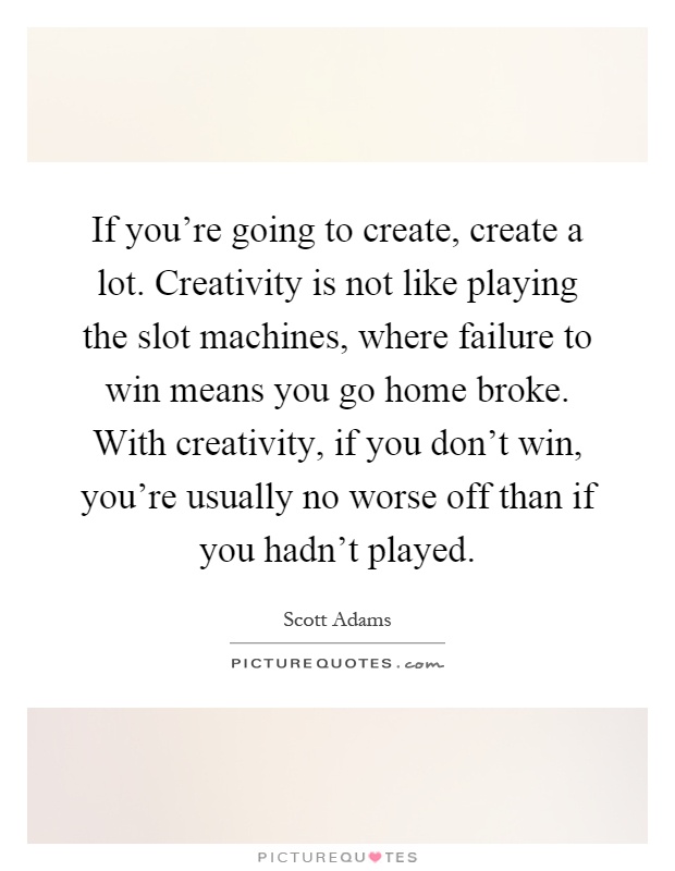 If you're going to create, create a lot. Creativity is not like playing the slot machines, where failure to win means you go home broke. With creativity, if you don't win, you're usually no worse off than if you hadn't played Picture Quote #1