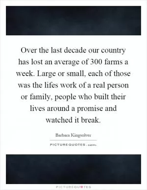 Over the last decade our country has lost an average of 300 farms a week. Large or small, each of those was the lifes work of a real person or family, people who built their lives around a promise and watched it break Picture Quote #1