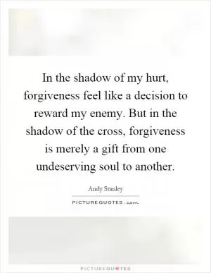 In the shadow of my hurt, forgiveness feel like a decision to reward my enemy. But in the shadow of the cross, forgiveness is merely a gift from one undeserving soul to another Picture Quote #1