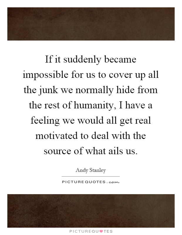If it suddenly became impossible for us to cover up all the junk we normally hide from the rest of humanity, I have a feeling we would all get real motivated to deal with the source of what ails us Picture Quote #1
