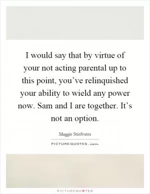 I would say that by virtue of your not acting parental up to this point, you’ve relinquished your ability to wield any power now. Sam and I are together. It’s not an option Picture Quote #1