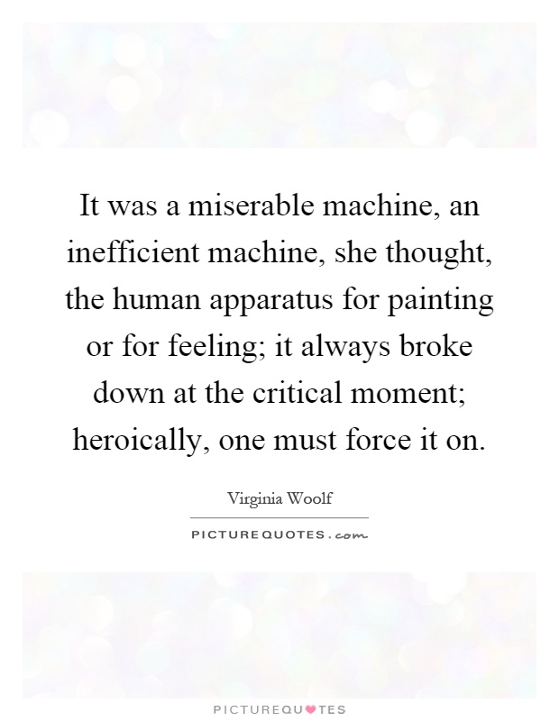 It was a miserable machine, an inefficient machine, she thought, the human apparatus for painting or for feeling; it always broke down at the critical moment; heroically, one must force it on Picture Quote #1