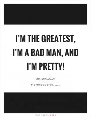 I’m the greatest, I’m a bad man, and I’m pretty! Picture Quote #1