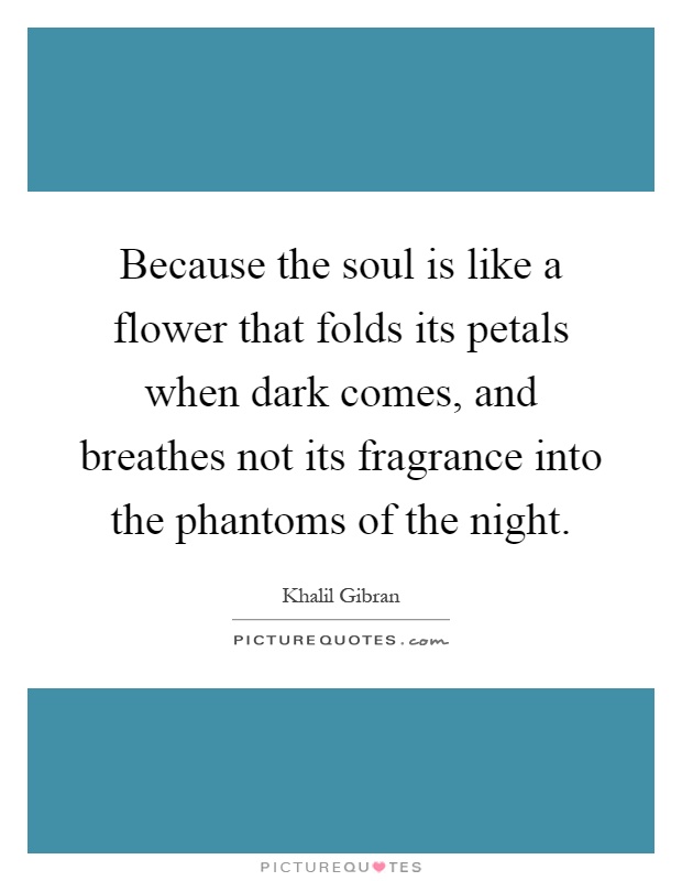 Because the soul is like a flower that folds its petals when dark comes, and breathes not its fragrance into the phantoms of the night Picture Quote #1