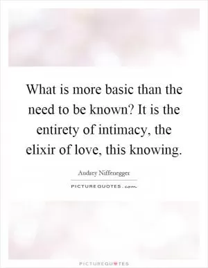 What is more basic than the need to be known? It is the entirety of intimacy, the elixir of love, this knowing Picture Quote #1