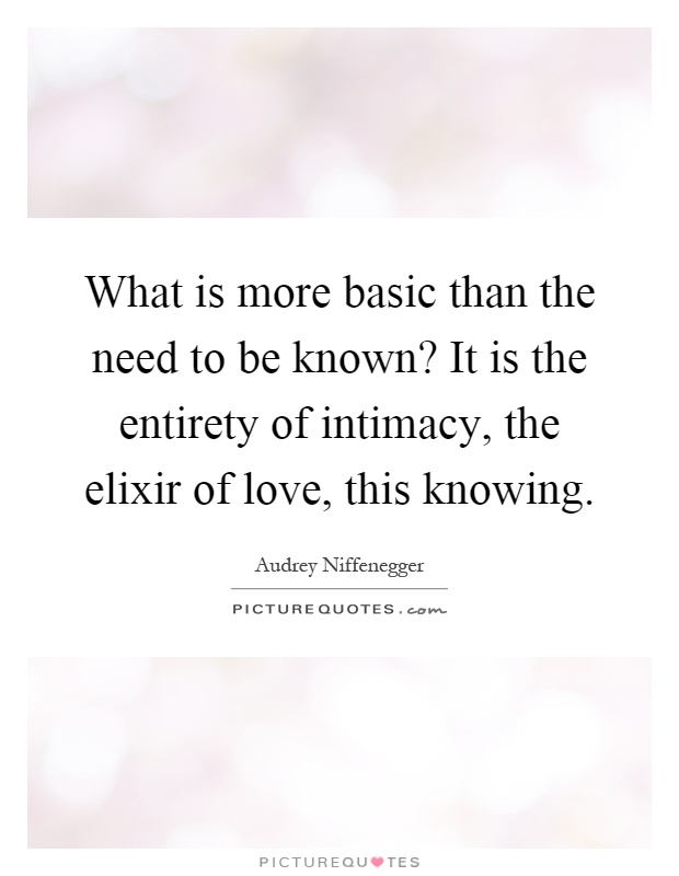 What is more basic than the need to be known? It is the entirety of intimacy, the elixir of love, this knowing Picture Quote #1