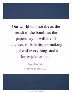 Our world will not die as the result of the bomb, as the papers say, it will die of laughter, of banality, or making a joke of everything, and a lousy joke at that Picture Quote #1