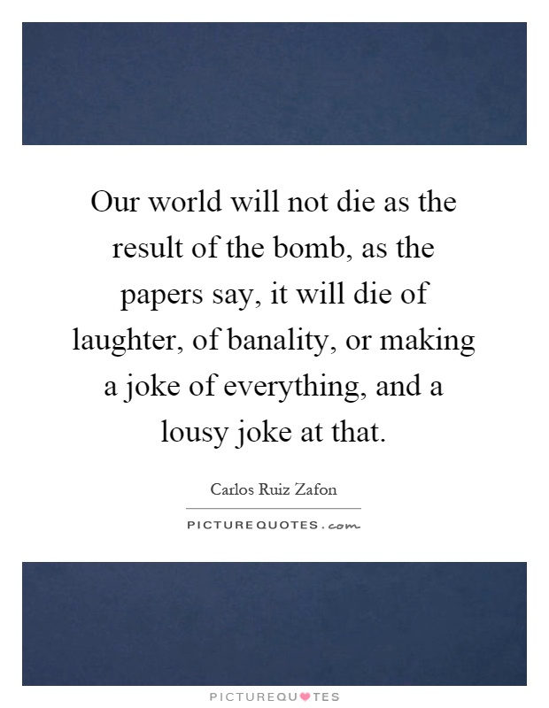 Our world will not die as the result of the bomb, as the papers say, it will die of laughter, of banality, or making a joke of everything, and a lousy joke at that Picture Quote #1