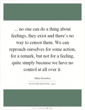 ... no one can do a thing about feelings, they exist and there’s no way to censor them. We can reproach ourselves for some action, for a remark, but not for a feeling, quite simply because we have no control at all over it Picture Quote #1