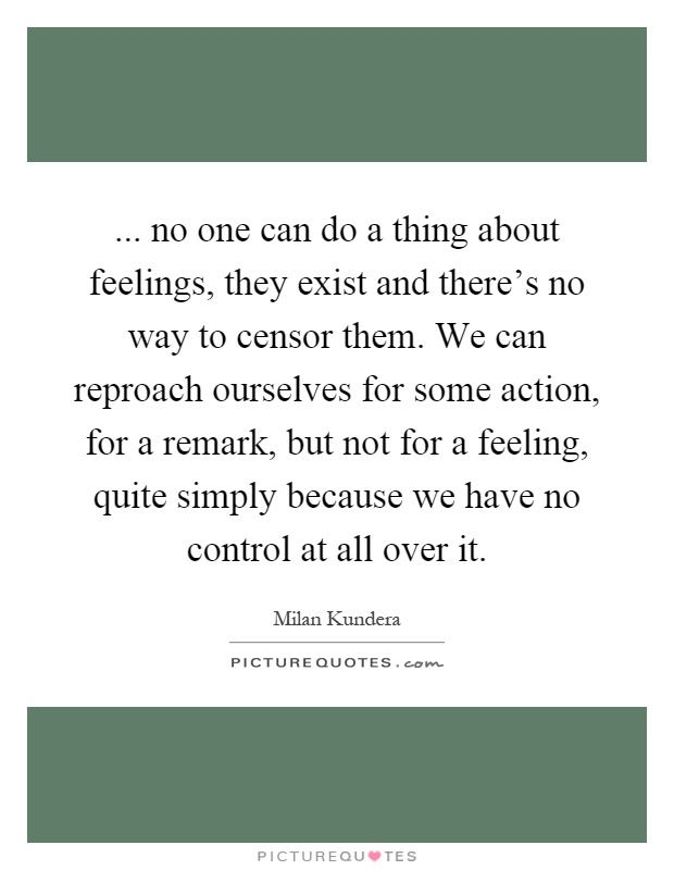 ... no one can do a thing about feelings, they exist and there's no way to censor them. We can reproach ourselves for some action, for a remark, but not for a feeling, quite simply because we have no control at all over it Picture Quote #1