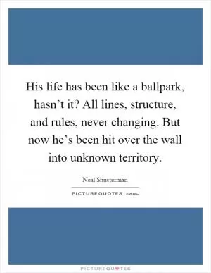 His life has been like a ballpark, hasn’t it? All lines, structure, and rules, never changing. But now he’s been hit over the wall into unknown territory Picture Quote #1
