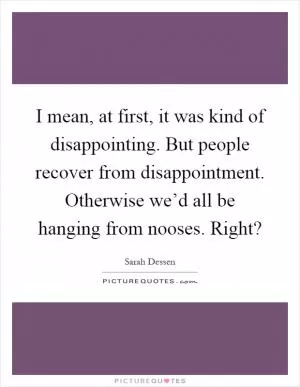 I mean, at first, it was kind of disappointing. But people recover from disappointment. Otherwise we’d all be hanging from nooses. Right? Picture Quote #1