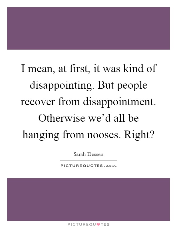 I mean, at first, it was kind of disappointing. But people recover from disappointment. Otherwise we'd all be hanging from nooses. Right? Picture Quote #1