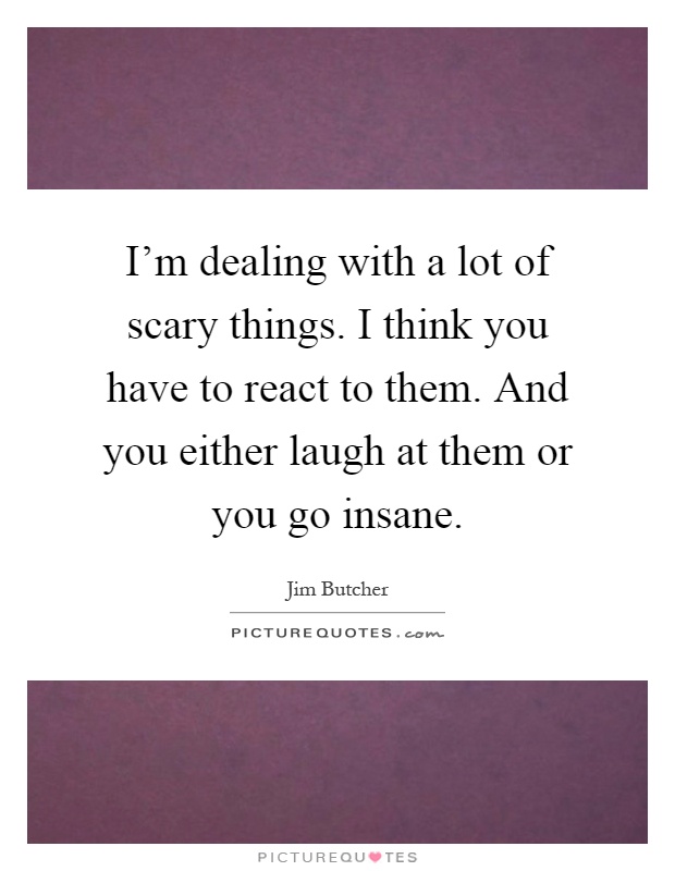 I'm dealing with a lot of scary things. I think you have to react to them. And you either laugh at them or you go insane Picture Quote #1