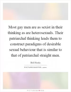 Most gay men are as sexist in their thinking as are heterosexuals. Their patriarchal thinking leads them to construct paradigms of desirable sexual behaviour that is similar to that of patriarchal straight men Picture Quote #1
