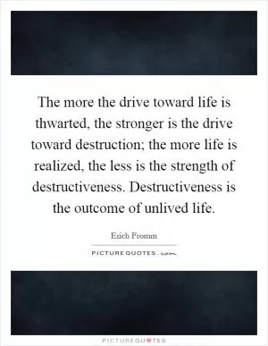 The more the drive toward life is thwarted, the stronger is the drive toward destruction; the more life is realized, the less is the strength of destructiveness. Destructiveness is the outcome of unlived life Picture Quote #1