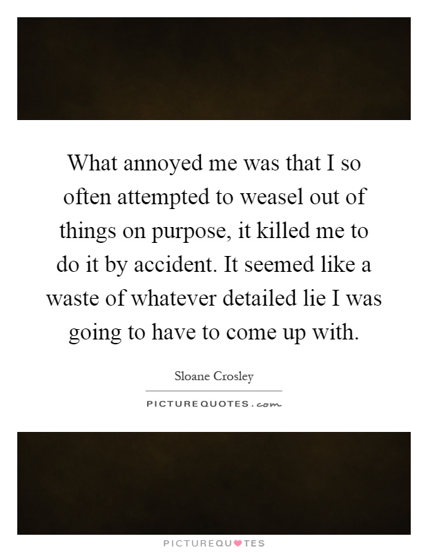 What annoyed me was that I so often attempted to weasel out of things on purpose, it killed me to do it by accident. It seemed like a waste of whatever detailed lie I was going to have to come up with Picture Quote #1