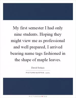 My first semester I had only nine students. Hoping they might view me as professional and well prepared, I arrived bearing name tags fashioned in the shape of maple leaves Picture Quote #1