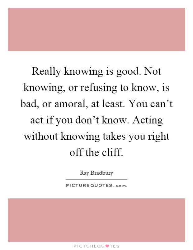 Really knowing is good. Not knowing, or refusing to know, is bad, or amoral, at least. You can't act if you don't know. Acting without knowing takes you right off the cliff Picture Quote #1