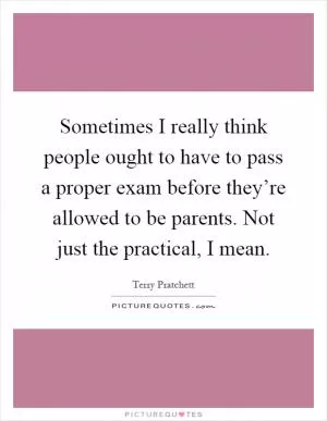 Sometimes I really think people ought to have to pass a proper exam before they’re allowed to be parents. Not just the practical, I mean Picture Quote #1